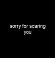 Sorry for scaring you